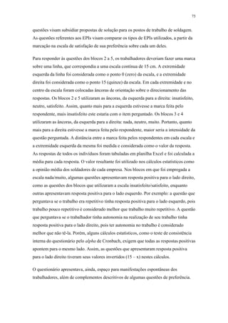 75 
questões visam subsidiar propostas de solução para os postos de trabalho de soldagem. 
As questões referentes aos EPIs visam comparar os tipos de EPIs utilizados, a partir da 
marcação na escala de satisfação de sua preferência sobre cada um deles. 
Para responder às questões dos blocos 2 a 5, os trabalhadores deveriam fazer uma marca 
sobre uma linha, que correspondia a uma escala contínua de 15 cm. A extremidade 
esquerda da linha foi considerada como o ponto 0 (zero) da escala, e a extremidade 
direita foi considerada como o ponto 15 (quinze) da escala. Em cada extremidade e no 
centro da escala foram colocadas âncoras de orientação sobre o direcionamento das 
respostas. Os blocos 2 e 5 utilizaram as âncoras, da esquerda para a direita: insatisfeito, 
neutro, satisfeito. Assim, quanto mais para a esquerda estivesse a marca feita pelo 
respondente, mais insatisfeito este estaria com o item perguntado. Os blocos 3 e 4 
utilizaram as âncoras, da esquerda para a direita: nada, neutro, muito. Portanto, quanto 
mais para a direita estivesse a marca feita pelo respondente, maior seria a intensidade da 
questão perguntada. A distância entre a marca feita pelos respondentes em cada escala e 
a extremidade esquerda da mesma foi medida e considerada como o valor da resposta. 
As respostas de todos os indivíduos foram tabuladas em planilha Excel e foi calculada a 
média para cada resposta. O valor resultante foi utilizado nos cálculos estatísticos como 
a opinião média dos soldadores de cada empresa. Nos blocos em que foi empregada a 
escala nada/muito, algumas questões apresentavam resposta positiva para o lado direito, 
como as questões dos blocos que utilizaram a escala insatisfeito/satisfeito, enquanto 
outras apresentavam resposta positiva para o lado esquerdo. Por exemplo: a questão que 
perguntava se o trabalho era repetitivo tinha resposta positiva para o lado esquerdo, pois 
trabalho pouco repetitivo é considerado melhor que trabalho muito repetitivo. A questão 
que perguntava se o trabalhador tinha autonomia na realização de seu trabalho tinha 
resposta positiva para o lado direito, pois ter autonomia no trabalho é considerado 
melhor que não tê-la. Porém, alguns cálculos estatísticos, como o teste de consistência 
interna do questionário pelo alpha de Cronbach, exigem que todas as respostas positivas 
apontem para o mesmo lado. Assim, as questões que apresentaram resposta positiva 
para o lado direito tiveram seus valores invertidos (15 – x) nestes cálculos. 
O questionário apresentava, ainda, espaço para manifestações espontâneas dos 
trabalhadores, além de complementos descritivos de algumas questões de preferência. 
 