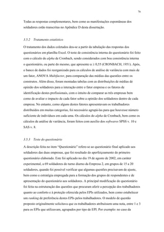 76 
Todas as respostas complementares, bem como as manifestações espontâneas dos 
soldadores estão transcritas no Apêndice D desta dissertação. 
3.5.2 Tratamento estatístico 
O tratamento dos dados coletados deu-se a partir da tabulação das respostas dos 
questionários em planilha Excel. O teste de consistência interna do questionário foi feito 
com o cálculo do alpha de Cronbach, sendo considerados com boa consistência interna 
o questionário, ou parte do mesmo, que apresente α ≥ 0,55 (CRONBACH, 1951). Após, 
o banco de dados foi reorganizado para os cálculos de análise de variância com mais de 
um fator, ANOVA Multifactor, para comparação das médias das questões entre os 
construtos. Além disso, foram montadas tabelas com as distribuições de médias de 
opinião dos soldadores para a interação entre o fator empresa e os fatores de 
identificação destes profissionais, com o intuito de comparar as três empresas bem 
como de avaliar o impacto de cada fator sobre a opinião dos soldadores dentro de cada 
empresa. No entanto, como alguns destes fatores apresentavam os trabalhadores 
distribuídos em muitas categorias, foi necessário agrupá-las para que houvesse número 
suficiente de indivíduos em cada uma. Os cálculos do alpha de Cronbach, bem como os 
cálculos de análise de variância, foram feitos com auxílio dos softwares SPSS v. 10 e 
SAS v. 8. 
3.5.3 Teste do questionário 
A descrição feita no item “Questionário” refere-se ao questionário final aplicado aos 
soldadores das duas empresas, que foi resultado do aperfeiçoamento do primeiro 
questionário elaborado. Este foi aplicado no dia 19 de agosto de 2002, em caráter 
experimental, a 69 soldadores do turno diurno da Empresa 2, em grupos de 15 a 20 
soldadores, quando foi possível verificar que algumas questões precisavam de ajuste, 
bem como a estratégia empregada para a formação dos grupos de respondentes e de 
apresentação do questionário aos soldadores. A principal modificação do questionário 
foi feita na estruturação das questões que procuram aferir a percepção dos trabalhadores 
quanto ao conforto e à proteção oferecida pelos EPIs utilizados, bem como estabelecer 
um ranking de preferência destes EPIs pelos trabalhadores. O modelo de questão 
proposto originalmente solicitava que os trabalhadores atribuíssem uma nota, entre 1 e 3 
para os EPIs que utilizavam, agrupados por tipo de EPI. Por exemplo: no caso da 
 