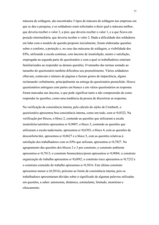 77 
máscara de soldagem, são encontrados 3 tipos de máscara de soldagem nas empresas em 
que se deu a pesquisa, e os soldadores eram solicitados a dizer qual a máscara melhor, 
que deveria receber o valor 3, a pior, que deveria receber o valor 1, e a que ficava em 
posição intermediária, que deveria receber o valor 2. Dada a dificuldade dos soldadores 
em lidar com o modelo de questão proposto inicialmente, foram elaboradas questões 
sobre o conforto, a proteção e, no caso das máscaras de soldagem, a visibilidade dos 
EPIs, utilizando a escala contínua, com âncoras de insatisfação, neutro e satisfação, 
empregada na segunda parte do questionário e com a qual os trabalhadores estariam 
familiarizados ao responder as demais questões. O tamanho das turmas somado ao 
tamanho do questionário também dificultou seu preenchimento. Vários soldadores 
olhavam, contavam o número de páginas e faziam gestos de impaciência, alguns 
reclamando verbalmente, principalmente na entrega do questionário preenchido. Houve 
questionários entregues com partes em branco e em vários questionários as respostas 
foram marcadas nas âncoras, o que pode significar tanto a não compreensão de como 
responder às questões, como uma tendência da pessoa de discretizar as respostas. 
Na verificação da consistência interna, pelo cálculo do alpha de Cronbach, o 
questionário apresentou boa consistência interna, como um todo, com α=0,8322. Na 
verificação por blocos, o bloco 2, contendo as questões que utilizaram a escala 
insatisfeito/satisfeito apresentou α=0,9007; o bloco 3, contendo as questões que 
utilizaram a escala nada/muito, apresentou α=0,6303; o bloco 4, com as questões de 
desconforto/dor, apresentou α=0,8627 e o bloco 5, com as questões relativas à 
satisfação dos trabalhadores com os EPIs que utilizam, apresentou α=0,7827. No 
agrupamento das questões dos blocos 2 e 3 por construto, o construto ambiente 
apresentou α=0,7813; o construto biomecânico/posto apresentou α=0,9084; o construto 
organização do trabalho apresentou α=0,6892; o construto risco apresentou α=0,7232 e 
o construto conteúdo do trabalho apresentou α=0,5816. Este último construto 
apresentou menor α (0,5816), próximo ao limite de consistência interna, pois os 
trabalhadores apresentaram dúvidas sobre o significado de algumas palavras utilizadas 
em questões, a saber: autonomia, dinâmico, estimulante, limitado, monótono e 
ofuscamento. 
 