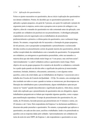 78 
3.5.4 Aplicação dos questionários 
Feitos os ajustes necessários no questionário, deu-se início à aplicação dos questionários 
nos demais soldadores. Porém, foi decidido que os questionários passariam a ser 
aplicados a grupos pequenos, em geral de 3 pessoas, aos quais foi explicado o projeto de 
ergonomia junto à empresa, assim como a pesquisa com os postos de soldagem e seu 
objetivo, além de o tamanho do questionário ter sido comentado antes da aplicação, com 
um pedido aos soldadores de paciência no seu preenchimento. A abordagem planejada 
originalmente seria de negociação com os trabalhadores de preencherem 
preferencialmente a primeira e a última partes do questionário, caso o achassem longo 
demais. No entanto, a negociação não foi necessária: a formação de grupos pequenos, 
de três pessoas, com o pesquisador acompanhando o preenchimento e esclarecendo 
dúvidas resultou no preenchimento correto da grande maioria dos questionários, além da 
melhor receptividade dos trabalhadores com o tamanho do questionário. Foi perguntado 
aos soldadores, ao entregarem os questionários preenchidos, sobre seu tamanho e a 
maioria dizia que não tinha achado muito longo ou “é um pouco, mas está bom assim”. 
Aproximadamente 1 a cada 8 soldadores achou o questionário muito longo. Outro 
objetivo do uso de grupos pequenos foi a tentativa de desinibir os soldadores e estimulá-los 
a pedir ajuda quando em dúvida sobre o significado das palavras já mencionadas: 
monótono, limitado, dinâmico, ofuscamento, autonomia, e com algumas outras 
questões, como a da criatividade, que os trabalhadores da Empresa 1 associavam com o 
trabalho dos Círculos de Controle da Qualidade – CCQs. No entanto, esta estratégia não 
deu resultado em todos os casos: quando as turmas se misturavam, por descompasso na 
liberação dos trabalhadores para o preenchimento, alguns trabalhadores optavam por 
marcar no “neutro” quando desconheciam o significado da palavra. Além disso, mesmo 
tendo sido explicado que o preenchimento do questionário não era obrigatório, alguns 
trabalhadores perguntavam se tinham que responder algumas questões, como o espaço 
para manifestação espontânea. O tempo de preenchimento dos questionários foi, em 
média, de 30 minutos, havendo pessoas que preencheram em 15 minutos e outras, em 
45 minutos e até 1 hora. Dois respondentes da Empresa 2 se declararam analfabetos e 
disseram não poder preencher o questionário. No entanto, o pesquisador que aplicava o 
questionário, em cada um dos casos, auxiliou o trabalhador, lendo e/ou preenchendo as 
questões com as respostas dadas pelo soldador. Aproximadamente seis soldadores do 
turno da noite do setor DIPP, da Empresa 1, não responderam o questionário ou seus 
 