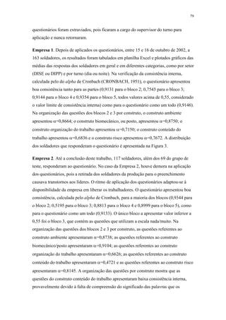 79 
questionários foram extraviados, pois ficaram a cargo do supervisor do turno para 
aplicação e nunca retornaram. 
Empresa 1. Depois de aplicados os questionários, entre 15 e 16 de outubro de 2002, a 
163 soldadores, os resultados foram tabulados em planilha Excel e plotados gráficos das 
médias das respostas dos soldadores em geral e em diferentes categorias, como por setor 
(DISE ou DIPP) e por turno (dia ou noite). Na verificação da consistência interna, 
calculada pelo do alpha de Cronbach (CRONBACH, 1951), o questionário apresentou 
boa consistência tanto para as partes (0,9131 para o bloco 2; 0,7545 para o bloco 3; 
0,9144 para o bloco 4 e 0,9354 para o bloco 5, todos valores acima de 0,55, considerado 
o valor limite de consistência interna) como para o questionário como um todo (0,9146). 
Na organização das questões dos blocos 2 e 3 por construto, o construto ambiente 
apresentou α=0,8664; o construto biomecânico, ou posto, apresentou α=0,8750; o 
construto organização do trabalho apresentou α=0,7150; o construto conteúdo do 
trabalho apresentou α=0,6836 e o construto risco apresentou α=0,7672. A distribuição 
dos soldadores que responderam o questionário é apresentada na Figura 3. 
Empresa 2. Até a conclusão deste trabalho, 117 soldadores, além dos 69 do grupo de 
teste, responderam ao questionário. No caso da Empresa 2, houve demora na aplicação 
dos questionários, pois a retirada dos soldadores da produção para o preenchimento 
causava transtornos aos líderes. O ritmo de aplicação dos questionários adaptou-se à 
disponibilidade da empresa em liberar os trabalhadores. O questionário apresentou boa 
consistência, calculada pelo alpha de Cronbach, para a maioria dos blocos (0,9344 para 
o bloco 2; 0,5195 para o bloco 3; 0,8813 para o bloco 4 e 0,8999 para o bloco 5), como 
para o questionário como um todo (0,9133). O único bloco a apresentar valor inferior a 
0,55 foi o bloco 3, que contém as questões que utilizam a escala nada/muito. Na 
organização das questões dos blocos 2 e 3 por construto, as questões referentes ao 
construto ambiente apresentaram α=0,8738; as questões referentes ao construto 
biomecânico/posto apresentaram α=0,9104; as questões referentes ao construto 
organização do trabalho apresentaram α=0,6626; as questões referentes ao construto 
conteúdo do trabalho apresentaram α=0,4721 e as questões referentes ao construto risco 
apresentaram α=0,8145. A organização das questões por construto mostra que as 
questões do construto conteúdo do trabalho apresentaram baixa consistência interna, 
provavelmente devido à falta de compreensão do significado das palavras que os 
 