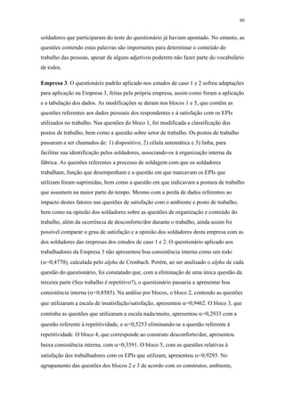 80 
soldadores que participaram do teste do questionário já haviam apontado. No entanto, as 
questões contendo estas palavras são importantes para determinar o conteúdo do 
trabalho das pessoas, apesar de alguns adjetivos poderem não fazer parte do vocabulário 
de todos. 
Empresa 3. O questionário padrão aplicado nos estudos de caso 1 e 2 sofreu adaptações 
para aplicação na Empresa 3, feitas pela própria empresa, assim como foram a aplicação 
e a tabulação dos dados. As modificações se deram nos blocos 1 e 5, que contêm as 
questões referentes aos dados pessoais dos respondentes e à satisfação com os EPIs 
utilizados no trabalho. Nas questões do bloco 1, foi modificada a classificação dos 
postos de trabalho, bem como a questão sobre setor de trabalho. Os postos de trabalho 
passaram a ser chamados de: 1) dispositivo; 2) célula automática e 3) linha, para 
facilitar sua identificação pelos soldadores, associando-os à organização interna da 
fábrica. As questões referentes a processo de soldagem com que os soldadores 
trabalham, função que desempenham e a questão em que marcavam os EPIs que 
utilizam foram suprimidas, bem como a questão em que indicavam a postura de trabalho 
que assumem na maior parte do tempo. Mesmo com a perda de dados referentes ao 
impacto destes fatores nas questões de satisfação com o ambiente e posto de trabalho, 
bem como na opinião dos soldadores sobre as questões de organização e conteúdo do 
trabalho, além da ocorrência de desconforto/dor durante o trabalho, ainda assim foi 
possível comparar o grau de satisfação e a opinião dos soldadores desta empresa com as 
dos soldadores das empresas dos estudos de caso 1 e 2. O questionário aplicado aos 
trabalhadores da Empresa 3 não apresentou boa consistência interna como um todo 
(α=0,4770), calculada pelo alpha de Cronbach. Porém, ao ser analisado o alpha de cada 
questão do questionário, foi constatado que, com a eliminação de uma única questão da 
terceira parte (Seu trabalho é repetitivo?), o questionário passaria a apresentar boa 
consistência interna (α=0,8585). Na análise por blocos, o bloco 2, contendo as questões 
que utilizaram a escala de insatisfação/satisfação, apresentou α=0,9462. O bloco 3, que 
continha as questões que utilizaram a escala nada/muito, apresentou α=0,2933 com a 
questão referente à repetitividade, e α=0,5253 eliminando-se a questão referente à 
repetitividade. O bloco 4, que corresponde ao construto desconforto/dor, apresentou 
baixa consistência interna, com α=0,3591. O bloco 5, com as questões relativas à 
satisfação dos trabalhadores com os EPIs que utilizam, apresentou α=0,9293. No 
agrupamento das questões dos blocos 2 e 3 de acordo com os construtos, ambiente, 
 
