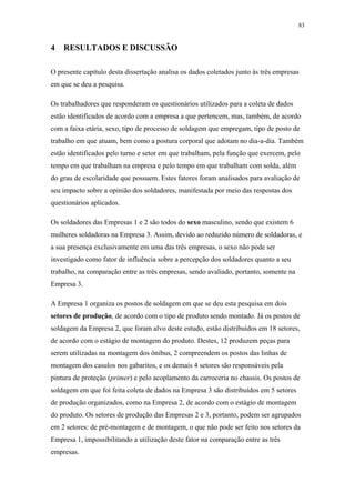 83 
4 RESULTADOS E DISCUSSÃO 
O presente capítulo desta dissertação analisa os dados coletados junto às três empresas 
em que se deu a pesquisa. 
Os trabalhadores que responderam os questionários utilizados para a coleta de dados 
estão identificados de acordo com a empresa a que pertencem, mas, também, de acordo 
com a faixa etária, sexo, tipo de processo de soldagem que empregam, tipo de posto de 
trabalho em que atuam, bem como a postura corporal que adotam no dia-a-dia. Também 
estão identificados pelo turno e setor em que trabalham, pela função que exercem, pelo 
tempo em que trabalham na empresa e pelo tempo em que trabalham com solda, além 
do grau de escolaridade que possuem. Estes fatores foram analisados para avaliação de 
seu impacto sobre a opinião dos soldadores, manifestada por meio das respostas dos 
questionários aplicados. 
Os soldadores das Empresas 1 e 2 são todos do sexo masculino, sendo que existem 6 
mulheres soldadoras na Empresa 3. Assim, devido ao reduzido número de soldadoras, e 
a sua presença exclusivamente em uma das três empresas, o sexo não pode ser 
investigado como fator de influência sobre a percepção dos soldadores quanto a seu 
trabalho, na comparação entre as três empresas, sendo avaliado, portanto, somente na 
Empresa 3. 
A Empresa 1 organiza os postos de soldagem em que se deu esta pesquisa em dois 
setores de produção, de acordo com o tipo de produto sendo montado. Já os postos de 
soldagem da Empresa 2, que foram alvo deste estudo, estão distribuídos em 18 setores, 
de acordo com o estágio de montagem do produto. Destes, 12 produzem peças para 
serem utilizadas na montagem dos ônibus, 2 compreendem os postos das linhas de 
montagem dos casulos nos gabaritos, e os demais 4 setores são responsáveis pela 
pintura de proteção (primer) e pelo acoplamento da carroceria no chassis. Os postos de 
soldagem em que foi feita coleta de dados na Empresa 3 são distribuídos em 5 setores 
de produção organizados, como na Empresa 2, de acordo com o estágio de montagem 
do produto. Os setores de produção das Empresas 2 e 3, portanto, podem ser agrupados 
em 2 setores: de pré-montagem e de montagem, o que não pode ser feito nos setores da 
Empresa 1, impossibilitando a utilização deste fator na comparação entre as três 
empresas. 
 