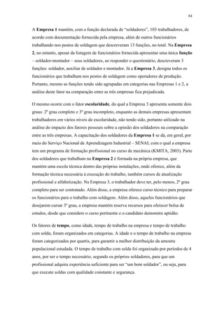 84 
A Empresa 1 mantém, com a função declarada de “soldadores”, 103 trabalhadores, de 
acordo com documentação fornecida pela empresa, além de outros funcionários 
trabalhando nos postos de soldagem que descreveram 13 funções, no total. Na Empresa 
2, no entanto, apesar da listagem de funcionários fornecida apresentar uma única função 
– soldador-montador – seus soldadores, ao responder o questionário, descreveram 3 
funções: soldador, auxiliar de soldador e montador. Já a Empresa 3, designa todos os 
funcionários que trabalham nos postos de soldagem como operadores de produção. 
Portanto, mesmo as funções tendo sido agrupadas em categorias nas Empresas 1 e 2, a 
análise deste fator na comparação entre as três empresas fica prejudicada. 
O mesmo ocorre com o fator escolaridade, do qual a Empresa 3 apresenta somente dois 
graus: 2º grau completo e 3º grau incompleto, enquanto as demais empresas apresentam 
trabalhadores em vários níveis de escolaridade, não tendo sido, portanto utilizado na 
análise do impacto dos fatores pessoais sobre a opinião dos soldadores na comparação 
entre as três empresas. A capacitação dos soldadores da Empresa 1 se dá, em geral, por 
meio do Serviço Nacional de Aprendizagem Industrial – SENAI, com o qual a empresa 
tem um programa de formação profissional no curso de mecânica (KMITA, 2003). Parte 
dos soldadores que trabalham na Empresa 2 é formada na própria empresa, que 
mantém uma escola técnica dentro das próprias instalações, onde oferece, além da 
formação técnica necessária à execução do trabalho, também cursos de atualização 
profissional e alfabetização. Na Empresa 3, o trabalhador deve ter, pelo menos, 2º grau 
completo para ser contratado. Além disso, a empresa oferece curso técnico para preparar 
os funcionários para o trabalho com soldagem. Além disso, aqueles funcionários que 
desejarem cursar 3º grau, a empresa mantém reserva recursos para oferecer bolsa de 
estudos, desde que considere o curso pertinente e o candidato demonstre aptidão. 
Os fatores de tempo, como idade, tempo de trabalho na empresa e tempo de trabalho 
com solda; foram organizados em categorias. A idade e o tempo de trabalho na empresa 
foram categorizados por quartis, para garantir a melhor distribuição da amostra 
populacional estudada. O tempo de trabalho com solda foi organizado por períodos de 4 
anos, por ser o tempo necessário, segundo os próprios soldadores, para que um 
profissional adquira experiência suficiente para ser “um bom soldador”, ou seja, para 
que execute soldas com qualidade constante e segurança. 
 