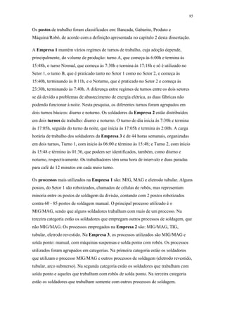 85 
Os postos de trabalho foram classificados em: Bancada, Gabarito, Produto e 
Máquina/Robô, de acordo com a definição apresentada no capítulo 2 desta dissertação. 
A Empresa 1 mantém vários regimes de turnos de trabalho, cuja adoção depende, 
principalmente, do volume de produção: turno A, que começa às 6:00h e termina às 
15:48h, o turno Normal, que começa às 7:30h e termina às 17:18h e só é utilizado no 
Setor 1, o turno B, que é praticado tanto no Setor 1 como no Setor 2, e começa às 
15:40h, terminando às 0:11h, e o Noturno, que é praticado no Setor 2 e começa às 
23:30h, terminando às 7:40h. A diferença entre regimes de turnos entre os dois setores 
se dá devido a problemas de abastecimento de energia elétrica, as duas fábricas não 
podendo funcionar à noite. Nesta pesquisa, os diferentes turnos foram agrupados em 
dois turnos básicos: diurno e noturno. Os soldadores da Empresa 2 estão distribuídos 
em dois turnos de trabalho: diurno e noturno. O turno do dia inicia às 7:30h e termina 
às 17:05h, seguido do turno da noite, que inicia às 17:05h e termina às 2:00h. A carga 
horária de trabalho dos soldadores da Empresa 3 é de 44 horas semanais, organizadas 
em dois turnos, Turno 1, com início às 06:00 e término às 15:48; e Turno 2, com início 
às 15:48 e término às 01:36, que podem ser identificados, também, como diurno e 
noturno, respectivamente. Os trabalhadores têm uma hora de intervalo e duas paradas 
para café de 12 minutos em cada meio turno. 
Os processos mais utilizados na Empresa 1 são: MIG, MAG e eletrodo tubular. Alguns 
postos, do Setor 1 são robotizados, chamados de células de robôs, mas representam 
minoria entre os postos de soldagem da divisão, contando com 2 postos robotizados 
contra 60 - 85 postos de soldagem manual. O principal processo utilizado é o 
MIG/MAG, sendo que alguns soldadores trabalham com mais de um processo. Na 
terceira categoria estão os soldadores que empregam outros processos de soldagem, que 
não MIG/MAG. Os processos empregados na Empresa 2 são: MIG/MAG, TIG, 
tubular, eletrodo revestido. Na Empresa 3, os processos utilizados são MIG/MAG e 
solda ponto: manual, com máquinas suspensas e solda ponto com robôs. Os processos 
utilizados foram agrupados em categorias. Na primeira categoria estão os soldadores 
que utilizam o processo MIG/MAG e outros processos de soldagem (eletrodo revestido, 
tubular, arco submerso). Na segunda categoria estão os soldadores que trabalham com 
solda ponto e aqueles que trabalham com robôs de solda ponto. Na terceira categoria 
estão os soldadores que trabalham somente com outros processos de soldagem. 
 