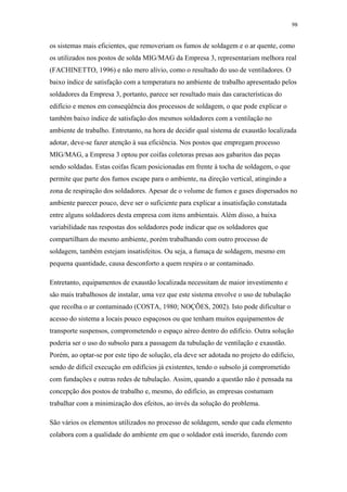 98 
os sistemas mais eficientes, que removeriam os fumos de soldagem e o ar quente, como 
os utilizados nos postos de solda MIG/MAG da Empresa 3, representariam melhora real 
(FACHINETTO, 1996) e não mero alívio, como o resultado do uso de ventiladores. O 
baixo índice de satisfação com a temperatura no ambiente de trabalho apresentado pelos 
soldadores da Empresa 3, portanto, parece ser resultado mais das características do 
edifício e menos em conseqüência dos processos de soldagem, o que pode explicar o 
também baixo índice de satisfação dos mesmos soldadores com a ventilação no 
ambiente de trabalho. Entretanto, na hora de decidir qual sistema de exaustão localizada 
adotar, deve-se fazer atenção à sua eficiência. Nos postos que empregam processo 
MIG/MAG, a Empresa 3 optou por coifas coletoras presas aos gabaritos das peças 
sendo soldadas. Estas coifas ficam posicionadas em frente à tocha de soldagem, o que 
permite que parte dos fumos escape para o ambiente, na direção vertical, atingindo a 
zona de respiração dos soldadores. Apesar de o volume de fumos e gases dispersados no 
ambiente parecer pouco, deve ser o suficiente para explicar a insatisfação constatada 
entre alguns soldadores desta empresa com itens ambientais. Além disso, a baixa 
variabilidade nas respostas dos soldadores pode indicar que os soldadores que 
compartilham do mesmo ambiente, porém trabalhando com outro processo de 
soldagem, também estejam insatisfeitos. Ou seja, a fumaça de soldagem, mesmo em 
pequena quantidade, causa desconforto a quem respira o ar contaminado. 
Entretanto, equipamentos de exaustão localizada necessitam de maior investimento e 
são mais trabalhosos de instalar, uma vez que este sistema envolve o uso de tubulação 
que recolha o ar contaminado (COSTA, 1980; NOÇÕES, 2002). Isto pode dificultar o 
acesso do sistema a locais pouco espaçosos ou que tenham muitos equipamentos de 
transporte suspensos, comprometendo o espaço aéreo dentro do edifício. Outra solução 
poderia ser o uso do subsolo para a passagem da tubulação de ventilação e exaustão. 
Porém, ao optar-se por este tipo de solução, ela deve ser adotada no projeto do edifício, 
sendo de difícil execução em edifícios já existentes, tendo o subsolo já comprometido 
com fundações e outras redes de tubulação. Assim, quando a questão não é pensada na 
concepção dos postos de trabalho e, mesmo, do edifício, as empresas costumam 
trabalhar com a minimização dos efeitos, ao invés da solução do problema. 
São vários os elementos utilizados no processo de soldagem, sendo que cada elemento 
colabora com a qualidade do ambiente em que o soldador está inserido, fazendo com 
 