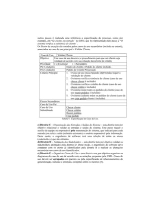 outros passos é realizada uma referência a especificação do processo, como por
exemplo, em Se cliente encontrado no DFD, que foi representado pelo passo 2 O
sistema verifica a existência do cliente .
Os fluxos de exceção são tratados pelos casos de uso secundários (include ou extend),
associados ao caso de uso principal Validar Cliente.
Caso de Uso Validar Cliente
Objetivo Este caso de uso descreve o procedimento para que um cliente seja
validado de acordo com sua situação decorrente do crédito
Prioridade ( x )Essencial ( ) Secundário
Pré-Condições Dados do cliente e Pedido do cliente incluído .
Pós-Condições Pedido do Cliente Processado.
Cenário Principal 1. O caso de uso inicia Quando DeptVendas requer a
validação do cliente
2. O sistema verifica existência do cliente (caso de uso
checar cliente é incluído)
3. O sistema verifica o crédito do cliente (caso de uso
checar crédito é incluído)
4. O sistema reune todos os pedidos do cliente (caso de
uso reunir pedidos é incluído)
5. O sistema cadastra todos os pedidos do cliente (caso de
uso criar pedido cliente é incluído)
Fluxos Secundários
Caso de Uso Pai
Caso de Uso
Subordinado
Checar cliente
Checar crédito
Reunir pedidos
Criar pedido
Tabela 4. Especificação do Caso de Uso.
c) Diretriz C Organização das Entradas e Saídas do Sistema esta diretriz tem por
objetivo relacionar e validar as entradas e saídas do sistema. Este passo requer o
auxílio da equipe ou responsável pela manutenção do sistema, que indicará para cada
entrada (em tela) e saída (relatório existente) o usuário responsável pela informação.
Deste modo, o engenheiro de software terá uma relação de todos os atores
(stakeholders) que são afetados.
d) Diretriz D Validação dos Stakeholders esta diretriz tem por objetivo validar os
stakeholders apontados pela diretriz D. Deste modo, o engenheiro de software deve
comparar com os atores já identificados pela diretriz B e realizar as alterações
necessárias nos casos de uso identificados.
e) Diretriz E Organizar Casos de Uso esta diretriz tem por objetivo organizar os
diagramas de caso de uso de acordo com as notações propostas pela UML. Casos de
uso devem ser agrupados em pacotes ou pela especificação de relacionamentos de
generalização, inclusão e extensão, existentes entre os mesmos [4].
 
