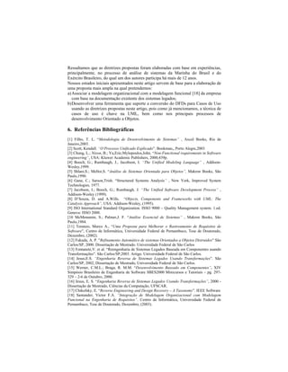 Ressaltamos que as diretrizes propostas foram elaboradas com base em experiências,
principalmente, no processo de análise de sistemas da Marinha do Brasil e do
Exército Brasileiro, do qual um dos autores participa há mais de 12 anos.
Nossos estudos iniciais apresentados neste artigo servem de base para a elaboração de
uma proposta mais ampla na qual pretendemos:
a)Associar a modelagem organizacional com a modelagem funcional [18] da empresa
com base na documentação existente dos sistemas legados;
b)Desenvolver uma ferramenta que suporte a conversão do DFDs para Casos de Uso
usando as diretrizes propostas neste artigo, pois como já mencionamos, a técnica de
casos de uso é chave na UML, bem como nos principais processos de
desenvolvimento Orientado a Objetos.
6. Referências Bibliográficas
[1] Filho, T. L. Metodologia de Desenvolvimento de Sistemas , Axcel Books, Rio de
Janeiro,2003.
[2] Scott, Kendall. O Processo Unificado Explicado . Bookman,, Porto Alegre,2003
[3] Chung, L.; Nixon, B.; Yu,Eric;Mylopoulos,John. Non-Functional requirements in Software
engineering , USA: Kluwer Academic Publishers, 2000,439p.
[4] Booch, G.; Rumbaugh, J., Jacobson, I. The Unified Modeling Language , Addison-
Wesley,1999.
[5] Shlaer,S.; Mellor,S. Análise de Sistemas Orientada para Objetos , Makron Books, São
Paulo,1990.
[6] Gane, C.; Sarson,Trish. Structured Systems Analysis , New York, Improved System
Technologies, 1977.
[7] Jacobson, I.; Booch, G.; Rumbaugh, J. The Unified Software Development Process ,
Addison-Wesley (1999).
[8] D Souza, D. and A.Wills. Objects, Components and Frameworks with UML: The
Catalysis Approach , USA: Addison-Wesley, (1995).
[9] ISO International Standard Organization. ISSO 9000 Quality Management system. 1.ed.
Geneva: ISSO 2000.
[10 McMenamin, S.; Palmer,J. F. Análise Essencial de Sistemas , Makron Books, São
Paulo,1984.
[11] Toranzo, Marco A., Uma Proposta para Melhorar o Rastreamento de Requisitos de
Software , Centro de Informática, Universidade Federal de Pernambuco, Tese de Doutorado,
Dezembro, (2002).
[12] Fukuda, A. P. Refinamento Automático de sistemas Orientados a Objetos Distruidos São
Carlos/SP, 2000. Dissertação de Mestrado. Universidade Federal de São Carlos
[13] Fontanete,V. et al. Reengenharia de Sistemas Legados Baseada em Componentes usando
Transformações . São Carlos/SP,2003. Artigo. Universidade Federal de São Carlos.
[14] Jesus,E.S. Engenharia Reversa de Sistemas Legados Usando Transformações . São
Carlos/SP, 2002, Dissertação de Mestrado, Universidade Federal de São Carlos.
[15] Werner, C.M.L.; Braga, R. M.M. Desenvolvimento Baseado em Componentes . XIV
Simpósio Brasileiro de Engenharia de Software SBES2000 Minicursos e Tutoriais pg. 297-
329 2-6 de Outubro, 2000.
[16] Jesus, E. S. Engenharia Reversa de Sistemas Legados Usando Transformações , 2000 -
Dissertação de Mestrado, Ciências da Computação, UFSCAR.
[17] Chikofsky, E. Reverse Engineering and Design Recovery A Taxonomy . IEEE Software
[18] Santander, Victor F.A. Integração de Modelagem Organizacional com Modelagem
Funcional na Engenharia de Requisitos . Centro de Informática, Universidade Federal de
Pernambuco, Tese de Doutorado, Dezembro, (2003).
 