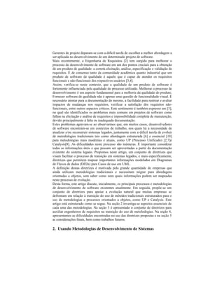 Gerentes de projeto deparam-se com a difícil tarefa de escolher a melhor abordagem a
ser aplicada no desenvolvimento de um determinado projeto de software.
Mais recentemente, a Engenharia de Requisitos [2] tem surgido para melhorar o
processo de desenvolvimento de software em um dos pontos cruciais para a obtenção
de um produto de qualidade: a correta elicitação, análise, especificação e validação de
requisitos. É de consenso tanto da comunidade acadêmica quanto industrial que um
produto de software de qualidade é aquele que é capaz de atender os requisitos
funcionais e não-funcionais dos respectivos usuários [3,4].
Assim, verifica-se neste contexto, que a qualidade de um produto de software é
fortemente influenciada pela qualidade do processo utilizado. Melhorar o processo de
desenvolvimento é um aspecto fundamental para a melhoria da qualidade do produto.
Fornecer software de qualidade não é apenas uma questão de funcionalidade visual. É
necessário atentar para a documentação do mesmo, a facilidade para rastrear e avaliar
impactos de mudanças nos requisitos, verificar a satisfação dos requisitos não-
funcionais, entre outros aspectos críticos. Este sentimento é também expresso em [5],
no qual são identificados os problemas mais comuns em projetos de software como
falhas na elicitação e análise de requisitos e impossibilidade completa de manutenção,
devido principalmente à falta ou inadequada documentação.
Estes problemas agravam-se ao observarmos que, em muitos casos, desenvolvedores
de software encontram-se em contextos de trabalho, nos quais há a necessidade de
atualizar e/ou reconstruir sistemas legados, juntamente com a difícil tarefa de evoluir
de metodologias tradicionais tais como abordagem estruturada [6] e essencial [10]
para metodologias mais modernas e atuais, como UP (Processo Unificado) [2,7]e
Catalysis[8]. As dificuldades neste processo são inúmeras. É importante considerar
todas as informações úteis e que possam ser aproveitadas a partir da documentação
existente do sistema legado. Propomos neste artigo, um conjunto de diretrizes que
visam facilitar o processo de transição em sistemas legados, e mais especificamente,
diretrizes que permitem mapear importantes informações modeladas em Diagramas
de Fluxos de dados (DFDs) para Casos de uso em UML.
A definição destas diretrizes é motivada pela grande quantidade de empresas que
ainda utilizam metodologias tradicionais e necessitam migrar para abordagens
orientadas a objetos, sem saber como nem quais informações podem ser mapeadas
neste processo de evolução.
Desta forma, este artigo discute, inicialmente, os principais processos e metodologias
de desenvolvimento de software existentes atualmente. Em seguida, propõe-se um
conjunto de diretrizes para apoiar a evolução natural que muitas empresas se
defrontam em relação à transição do uso de métodos tradicionais estruturados para o
uso de metodologias e processos orientados a objetos, como UP e Catalysis. Este
artigo está estruturado como se segue. Na seção 2 investiga-se aspectos essenciais de
cada uma das metodologias. Na seção 3 é apresentado o conjunto de diretrizes para
auxiliar engenheiros de requisitos na transição do uso de metolodogias. Na seção 4,
apresentamos as dificuldades encontradas no uso das diretrizes propostas e na seção 5
as considerações finais, bem como trabalhos futuros.
2. Usando Metodologias de Desenvolvimento de Sistemas
 