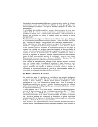 Independente da metodologia escolhida para a construção de um produto de software,
a mesma deve possuir uma semântica bem-definida, de modo que, qualquer outro
desenvolvedor possa interpretar e ser capaz de entender os propósitos do sistema sem
ambigüidades.
A metodologia deve também propiciar e nortear o desenvolvimento de forma que o
produto final de software possua características fundamentais relacionadas a
qualidade do produto em si. Algumas destas características e sub-características de
software são definidas em normas e modelos, como por exemplo na norma
ISO/IEC9126[9].
Ao definirmos a metodologia a ser utilizada devemos ter em mente que a abordagem
de cada uma difere em relação a conceitos e processos a serem utilizados, sem contar
que a experiência do analista é fator primordial para o sucesso de qualquer análise.
Muitas suposições são feitas quando tratamos a respeito de metodologias e seus
benefícios e vantagens em relação a outras já existentes. O que se observa na prática,
é uma constante evolução decorrente de experiências pessoais de um grupo de
pessoas. Essa evolução tem levado a criação de abordagens de desenvolvimento de
software mais sistemáticas, bem definidas e preocupadas em integrar efetivamente os
usuários no processo de desenvolvimento de software, e de forma mais critica, no
processo de engenharia de requisitos. Busca-se também desenvolver softwares mais
coesos, de fácil gerenciamento, passíveis de certificação e com um custo menor.
Recentemente, processos tais como o Processo Unificado e Catalysis têm sido
propostos para desenvolver softwares com estas características.
Neste contexto, se observarmos que sistemas legados precisam evoluir e em muitos
casos essa evolução implica em mudança de paradigma. A seguir fazemos um breve
relato das principais metodologias de desenvolvimento de sistemas existentes. Em
seguida, propomos um conjunto de diretrizes que visam facilitar o trabalho de
engenheiros de requisitos no processo de evolução de sistemas legados, quando há a
necessidade de mudança de abordagens de desenvolvimento.
2.1 Análise Estruturada de Sistemas
Em meados dos anos 70 o problema da especificação dos requisitos verdadeiros
começou a atrair séria atenção. Em 1975, o primeiro trabalho foi publicado por
Douglas T. Ross e Kennety E. Schoman Junior, Técnicas de Projeto de Análise
Estruturada ou SADT. Este trabalho foi um grande passo à frente na tecnologia de
definição de requisitos, por ter sido a primeira abordagem a propor um conjunto
prático de ferramentas de modelagem gráfica que superaram as deficiências evidentes
da especificação narrativa [7].
O maior problema com o SADT é que Ross e Choman não definiram claramente o
processo de desenvolvimento de uma especificação de requisitos. Em 1977, Gane e
Sarson [5], melhoraram o SADT oferecendo uma estratégia rudimentar para construir
um modelo de requisitos de um sistema baseado em dados. Na verdade, sua proposta
era a utilização adicional das ferramentas de modelagem da análise estruturada:
utilização específica do diagrama do fluxo de dados em combinação com o dicionário
de dados e a descrição de processos e procedimentos.
Estas técnicas, e mais especificamente a Análise Estruturada, tiveram como objetivo
principal auxiliar o analista a determinar se requisitos verdadeiros foram omitidos ou
 