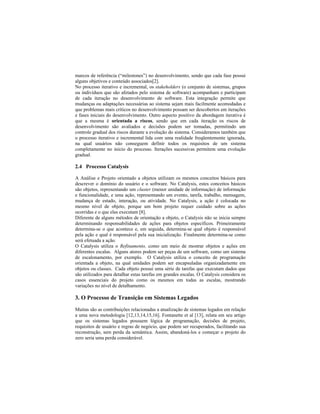 marcos de referência ( milestones ) no desenvolvimento, sendo que cada fase possui
alguns objetivos e conteúdo associados[2].
No processo iterativo e incremental, os stakeholders (o conjunto de sistemas, grupos
ou indivíduos que são afetados pelo sistema de software) acompanham e participam
de cada iteração no desenvolvimento de software. Esta integração permite que
mudanças ou adaptações necessárias ao sistema sejam mais facilmente acomodadas e
que problemas mais críticos no desenvolvimento possam ser descobertos em iterações
e fases iniciais do desenvolvimento. Outro aspecto positivo da abordagem iterativa é
que a mesma é orientada a riscos, sendo que em cada iteração os riscos de
desenvolvimento são avaliados e decisões podem ser tomadas, permitindo um
controle gradual dos riscos durante a evolução do sistema. Consideramos também que
o processo iterativo e incremental lida com uma realidade freqüentemente ignorada,
na qual usuários não conseguem definir todos os requisitos de um sistema
completamente no início do processo. Iterações sucessivas permitem uma evolução
gradual.
2.4 Processo Catalysis
A Análise e Projeto orientado a objetos utilizam os mesmos conceitos básicos para
descrever o domínio do usuário e o software. No Catalysis, estes conceitos básicos
são objetos, representando um cluster (menor unidade de informação) de informação
e funcionalidade, e uma ação, representando um evento, tarefa, trabalho, mensagem,
mudança de estado, interação, ou atividade. No Catalysis, a ação é colocada no
mesmo nível de objeto, porque um bom projeto requer cuidado sobre as ações
ocorridas e o que elas executam [8].
Diferente de alguns métodos de orientação a objeto, o Catalysis não se inicia sempre
determinando responsabilidades de ações para objetos específicos. Primeiramente
determina-se o que acontece e, em seguida, determina-se qual objeto é responsável
pela ação e qual é responsável pela sua inicialização. Finalmente determina-se como
será efetuada a ação.
O Catalysis utiliza o Refinamento, como um meio de mostrar objetos e ações em
diferentes escalas. Alguns atores podem ser peças de um software, como um sistema
de escalonamento, por exemplo. O Catalysis utiliza o conceito de programação
orientada a objeto, na qual unidades podem ser encapsuladas organizadamente em
objetos ou classes. Cada objeto possui uma série de tarefas que executam dados que
são utilizados para detalhar estas tarefas em grandes escalas. O Catalysis considera os
casos essenciais do projeto como os mesmos em todas as escalas, mostrando
variações no nível de detalhamento.
3. O Processo de Transição em Sistemas Legados
Muitas são as contribuições relacionadas a atualização de sistemas legados em relação
a uma nova metodologia [12,13,14,15,16]. Fontanette et al [13], relata em seu artigo
que os sistemas legados possuem lógica de programação, decisões de projeto,
requisitos de usuário e regras de negócio, que podem ser recuperados, facilitando sua
reconstrução, sem perda da semântica. Assim, abandoná-los e começar o projeto do
zero seria uma perda considerável.
 