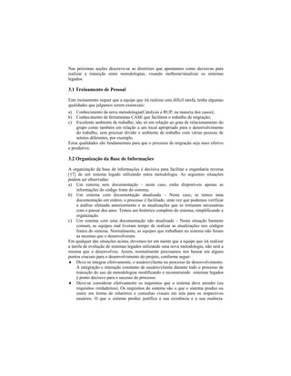 Nas próximas seções descreve-se as diretrizes que apontamos como decisivas para
realizar a transição entre metodologias, visando melhorar/atualizar os sistemas
legados.
3.1 Treinamento de Pessoal
Este treinamento requer que a equipe que irá realizar esta difícil tarefa, tenha algumas
qualidades que julgamos serem essenciais:
a) Conhecimento da nova metodologia(Catalysis e RUP, na maioria dos casos);
b) Conhecimento de ferramentas CASE que facilitem o trabalho de migração;
c) Excelente ambiente de trabalho, não só em relação ao grau de relacionamento do
grupo como também em relação a um local apropriado para o desenvolvimento
do trabalho, sem precisar dividir o ambiente de trabalho com várias pessoas de
setores diferentes, por exemplo.
Estas qualidades são fundamentais para que o processo de migração seja mais efetivo
e produtivo.
3.2 Organização da Base de Informações
A organização da base de informações é decisiva para facilitar a engenharia reversa
[17] de um sistema legado utilizando outra metodologia. As seguintes situações
podem ser observadas:
a) Um sistema sem documentação neste caso, estão disponíveis apenas as
informações do código fonte do sistema;
b) Um sistema com documentação atualizada Neste caso, se temos uma
documentação em ordem, o processo é facilitado, uma vez que podemos verificar
a análise efetuada anteriormente e as atualizações que se tornaram necessárias
com o passar dos anos. Temos um histórico completo do sistema, simplificando a
organização.
c) Um sistema com uma documentação não atualizada Nesta situação bastante
comum, as equipes mal tiveram tempo de realizar as atualizações nos códigos
fontes do sistema. Normalmente, as equipes que trabalham no sistema não foram
as mesmas que o desenvolveram.
Em qualquer das situações acima, devemos ter em mente que a equipe que irá realizar
a tarefa de evolução de sistemas legados utilizando uma nova metodologia, não será a
mesma que o desenvolveu. Assim, normalmente precisamos nos basear em alguns
pontos cruciais para o desenvolvimento do projeto, conforme segue:
Deve-se integrar efetivamente, o usuário/cliente no processo de desenvolvimento.
A integração e interação constante de usuário/cliente durante todo o processo de
transição do uso de metodologias modificando e reconstruindo sistemas legados
é ponto decisivo para o sucesso do processo.
Deve-se considerar efetivamente os requisitos que o sistema deve atender (ou
requisitos verdadeiros). Os requisitos do sistema são o que o sistema produz ou
emite em forma de relatórios e consultas visuais em tela para os respectivos
usuários. O que o sistema produz justifica a sua existência e a sua essência.
 