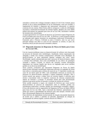 remodelar o sistema sob o enfoque orientado a objetos [13,14,15,16]. Contudo, pouca
atenção se dá as outras possibilidades de uso de informações, como por exemplo, o
mapeamento de modelos e diagramas que representam, tipicamente, os aspectos
essenciais de um sistema. Desta forma, pode-se enriquecer a coleta de informações
necessária a atualização/reconstrução de sistemas legados. Modelos tais como DFDs
podem efetivamente ser mapeados para casos de uso em UML, facilitando o trabalho
de transição entre metodologias.
A seguir apresentamos um conjunto de diretrizes que permitem mapear Diagramas de
Fluxos de Dados para casos de uso em UML. As diretrizes a serem propostas podem
ser aplicadas para mapear elementos de metodologias tradicionais (Estruturada ou
Essencial), para o Processo Unificado ou para o Catalysis, uma vez que nosso
principal enfoque será obter os casos de uso referentes ao sistema, os quais são
elementos chaves nos dois processos orientados a objetos.
3.3 Mapeando elementos de Diagramas de Fluxos de Dados para Casos
de Uso em UML.
Um dos maiores problemas atuais no desenvolvimento de software está relacionado
ao processo de transição entre metodologias. Atualmente, muitas organizações são
obrigadas a mudar seus sistemas computacionais utilizando novas abordagens de
desenvolvimento, as quais apresentam algumas vantagens tais como: maior
flexibilidade, suporte automatizado para todo o processo de desenvolvimento, etapas
e artefatos bem definidos, bem como possibilidade de uso efetivo do paradigma
orientado a objetos. Contudo, na maioria das situações, existem informações
importantes nos sistemas legados que devem ser mapeadas para novos artefatos
gerados no uso de novas metodologias.
Neste contexto, verificamos que tipicamente Diagramas de Fluxos de Dados
desenvolvidos utilizando metodologias tradicionais precisam ser mapeados de forma
mais efetiva e sistemática para a técnica de casos de uso. É importante ressaltar que
casos de uso fazem parte da UML e são considerados essenciais na maioria dos
processos de desenvolvimento orientados a objetos atualmente utilizados. Não é
correto assumir que apenas o código fonte em sistemas legados é suficiente para
elicitar e documentar todos os requisitos essenciais de sistemas computacionais
objetos de transição e evolução. É necessário atentar para toda documentação
disponível que possa auxiliar na transição e evolução de sistemas de software.
Neste sentido, propomos a seguir, um conjunto de diretrizes que visam auxiliar
desenvolvedores no processo de mapeamento entre os artefatos gerados nas
metodologias tradicionais e artefatos gerados nas metodologias orientadas a objetos.
O foco das diretrizes está no mapeamento de Diagramas de Fluxos de Dados (DFDs)
para Casos de Uso em UML. Após a descrição das diretrizes, apresentamos uma
tabela que mostra a aplicabilidade das diretrizes para cada situação, tomando como
base a documentação disponível dos sistemas legados.
Estas diretrizes são dependentes exclusivamente da situação documental disponível,
de acordo com a Tabela 2, podendo ser aplicadas, dependendo da situação da
documentação do software legado, conforme descrito na Tabela 3.
Situação da Documentação Existente Diretrizes a serem implementadas
 