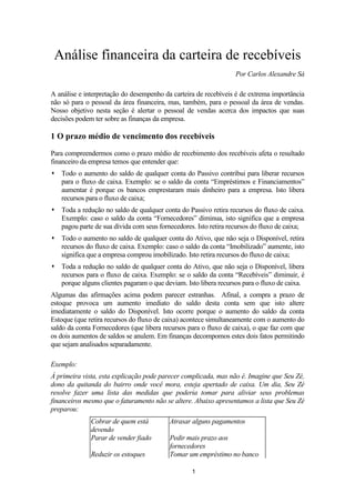 Análise financeira da carteira de recebíveis
Por Carlos Alexandre Sá
A análise e interpretação do desempenho da carteira de recebíveis é de extrema importância
não só para o pessoal da área financeira, mas, também, para o pessoal da área de vendas.
Nosso objetivo nesta seção é alertar o pessoal de vendas acerca dos impactos que suas
decisões podem ter sobre as finanças da empresa.

1 O prazo médio de vencimento dos recebíveis
Para compreendermos como o prazo médio de recebimento dos recebíveis afeta o resultado
financeiro da empresa temos que entender que:
 Todo o aumento do saldo de qualquer conta do Passivo contribui para liberar recursos
para o fluxo de caixa. Exemplo: se o saldo da conta “Empréstimos e Financiamentos”
aumentar é porque os bancos emprestaram mais dinheiro para a empresa. Isto libera
recursos para o fluxo de caixa;
 Toda a redução no saldo de qualquer conta do Passivo retira recursos do fluxo de caixa.
Exemplo: caso o saldo da conta “Fornecedores” diminua, isto significa que a empresa
pagou parte de sua dívida com seus fornecedores. Isto retira recursos do fluxo de caixa;
 Todo o aumento no saldo de qualquer conta do Ativo, que não seja o Disponível, retira
recursos do fluxo de caixa. Exemplo: caso o saldo da conta “Imobilizado” aumente, isto
significa que a empresa comprou imobilizado. Isto retira recursos do fluxo de caixa;
 Toda a redução no saldo de qualquer conta do Ativo, que não seja o Disponível, libera
recursos para o fluxo de caixa. Exemplo: se o saldo da conta “Recebíveis” diminuir, é
porque alguns clientes pagaram o que deviam. Isto libera recursos para o fluxo de caixa.
Algumas das afirmações acima podem parecer estranhas. Afinal, a compra a prazo de
estoque provoca um aumento imediato do saldo desta conta sem que isto altere
imediatamente o saldo do Disponível. Isto ocorre porque o aumento do saldo da conta
Estoque (que retira recursos do fluxo de caixa) acontece simultaneamente com o aumento do
saldo da conta Fornecedores (que libera recursos para o fluxo de caixa), o que faz com que
os dois aumentos de saldos se anulem. Em finanças decompomos estes dois fatos permitindo
que sejam analisados separadamente.
Exemplo:
À primeira vista, esta explicação pode parecer complicada, mas não é. Imagine que Seu Zé,
dono da quitanda do bairro onde você mora, esteja apertado de caixa. Um dia, Seu Zé
resolve fazer uma lista das medidas que poderia tomar para aliviar seus problemas
financeiros mesmo que o faturamento não se altere. Abaixo apresentamos a lista que Seu Zé
preparou:
Cobrar de quem está
devendo
Parar de vender fiado
Reduzir os estoques

Atrasar alguns pagamentos
Pedir mais prazo aos
fornecedores
Tomar um empréstimo no banco
1

 