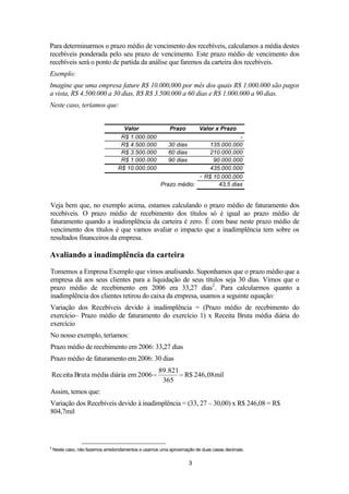 Para determinarmos o prazo médio de vencimento dos recebíveis, calculamos a média destes
recebíveis ponderada pelo seu prazo de vencimento. Este prazo médio de vencimento dos
recebíveis será o ponto de partida da análise que faremos da carteira dos recebíveis.
Exemplo:
Imagine que uma empresa fature R$ 10.000,000 por mês dos quais R$ 1.000.000 são pagos
a vista, R$ 4.500.000 a 30 dias, R$ R$ 3.500.000 a 60 dias e R$ 1.000.000 a 90 dias.
Neste caso, teríamos que:
Valor
R$ 1.000.000
R$ 4.500.000
R$ 3.500.000
R$ 1.000.000
R$ 10.000.000

Prazo

Valor x Prazo

135.000.000
210.000.000
90.000.000
435.000.000
÷ R$ 10.000.000
Prazo médio:
43,5 dias
30 dias
60 dias
90 dias

Veja bem que, no exemplo acima, estamos calculando o prazo médio de faturamento dos
recebíveis. O prazo médio de recebimento dos títulos só é igual ao prazo médio de
faturamento quando a inadimplência da carteira é zero. É com base neste prazo médio de
vencimento dos títulos é que vamos avaliar o impacto que a inadimplência tem sobre os
resultados financeiros da empresa.

Avaliando a inadimplência da carteira
Tomemos a Empresa Exemplo que vimos analisando. Suponhamos que o prazo médio que a
empresa dá aos seus clientes para a liquidação de seus títulos seja 30 dias. Vimos que o
prazo médio de recebimento em 2006 era 33,27 dias2. Para calcularmos quanto a
inadimplência dos clientes retirou do caixa da empresa, usamos a seguinte equação:
Variação dos Recebíveis devido à inadimplência = (Prazo médio de recebimento do
exercício– Prazo médio de faturamento do exercício 1) x Receita Bruta média diária do
exercício
No nosso exemplo, teríamos:
Prazo médio de recebimento em 2006: 33,27 dias
Prazo médio de faturamento em 2006: 30 dias
Receita Bruta média diária em 2006

89.821
R$ 246,08mil
365

Assim, temos que:
Variação dos Recebíveis devido à inadimplência = (33, 27 – 30,00) x R$ 246,08 = R$
804,7mil

2

Neste caso, não fazemos arredondamentos e usamos uma aproximação de duas casas decimais.

3

 