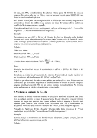 Ou seja, em 2006, a inadimplência dos clientes retirou quase R$ 805.000 do caixa da
empresa. Em outras palavras, em 2006, a empresa teve que investir quase R$ 805.000 para
financiar os clientes inadimplentes.
Esta mesma técnica pode ser usada para avaliar os efeitos que uma mudança na política de
concessão de limites de crédito ou de aumento do prazo de vendas sobre a carteira de
recebíveis. Neste caso, usamos a equação;
Variação dos Recebíveis devido à inadimplência = (Prazo médio no período 2 - Prazo médio
no período 1) x Receita bruta média diária no período 2
Exemplo:
Suponhamos que em 2007 o Diretor de Vendas da Empresa Exemplo tenha decidido
assumir mais riscos adotando uma política mais liberal de concessão de limites de crédito
como estratégia para turbinar suas vendas. Calcular quanto esta política custou para a
empresa em termos de aumento da inadimplência.
Solução:
Neste caso, temos:
Prazo médio em 2007: 37,11 dias
Prazo médio em 2006: 33,27 dias
Receita Bruta média diária em 2007

93.031
R$ 254,88
365

Logo:
Variação dos Recebíveis devido à inadimplência = (37,11 – 33,27) x R$ 254,88 = R$
978,74 mil
Conclusão, a política de afrouxamento dos critérios de concessão de crédito implicou em
um investimento adicional de quase R$ 980 mil em Recebíveis.
Veja bem que não se está dizendo que esta política não tenha valido a pena. Estamos apenas
constatando que a mudança na política de estabelecimento de limites de crédito obrigou à
empresa imobilizar quase R$ 980 mil em termos aumento na inadimplência. Na próxima
seção analisaremos se este investimento valeu a pena ou não.

3 Avaliando a variação da Receita
Um aumento da receita causa um aumento do estoque de duplicatas a receber. Ora, como
todo e qualquer aumento no saldo de qualquer conta do Ativo (exceto o Disponível) retira
recursos do caixa, um aumento das vendas também obriga a empresa a investir mais
recursos para financiar seus clientes. Para calcularmos qual foi o investimento em
Recebíveis necessário para financiar o aumento das vendas, usamos a seguinte equação:
Variação dos Recebíveis devido à Receita = (Venda média diária no período 2 – Venda
média diária no período 1) x Prazo médio dos Recebíveis no período 2
Exemplo:
Calcule qual foi o investimento nos Recebíveis que a Empresa Exemplo teve que fazer em
2007 para financiar seu aumento de receita.
Solução:
4

 