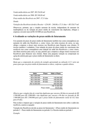 Venda média diária em 2007: R$ 254,88 mil
Venda média diária em 2006: R$ 246,08 mil
Prazo médio dos Recebíveis em 2007: 37,11 dias
Donde:
Variação dos Recebíveis devido à Receita = (254,88 – 246,08) x 37,11 dias = R$ 326,57 mil
Observa-se, portanto, que o simples aumento da receita, independente do aumento da
inadimplência ou da variação do prazo médio de vencimento das duplicatas, obrigou a
empresa a investir mais de R$ 325.000 em seus Recebíveis.

4 Avaliando as variações do prazo médio de faturamento
Um aumento do prazo do prazo médio de faturamento também traz como conseqüência um
aumento do saldo dos Recebíveis e, como vimos, isto retira recursos do caixa, ou seja,
obriga a empresa a alocar mais recursos nos Recebíveis para financiar seus clientes. O
inverso também é verdadeiro. Uma redução do prazo do prazo médio do vencimento dos
recebíveis traz como conseqüência uma redução do saldo dos Recebíveis e, como vimos,
isto libera recursos para caixa, ou seja, permite que a empresa a aloque menos recursos nos
Recebíveis para financiar seus clientes. Basta uma pequena variação na composição no
aging da carteira para que o prazo médio de faturamento se altere.
Exemplo:
Basta que a composição da carteira do exemplo apresentado na subseção 4.2.1 varie um
pouco para que seu prazo médio de faturamento se altere, conforme o quadro abaixo.

Valor
R$ 1.000.000
R$ 4.500.000
R$ 3.000.000
R$ 1.500.000
R$ 10.000.000

Prazo

Valor x Prazo

135.000.000
180.000.000
135.000.000
450.000.000
÷ R$ 10.000.000
Prazo médio
45,00 dias
30 dias
60 dias
90 dias

Observe que o simples fato de o total das duplicatas que vencem a 60 dias ter passado de R$
3.500.000 para R$ 3.000.000 e das duplicatas que vencem a 90 dias ter passado de R$
1.000.000 para R$ 1.500.000 para que o prazo médio do faturamento variar de 43,5 dias
para 45 dias.
Para avaliar o impacto que a variação do prazo médio de faturamento tem sobre o saldo dos
recebíveis, usamos a equação:
Variação dos Recebíveis devido ao prazo de faturamento = (Prazo médio de faturamento no
período 2 – Prazo médio de faturamento no período 1) x Receita média no período 1
Exemplo:

5

 