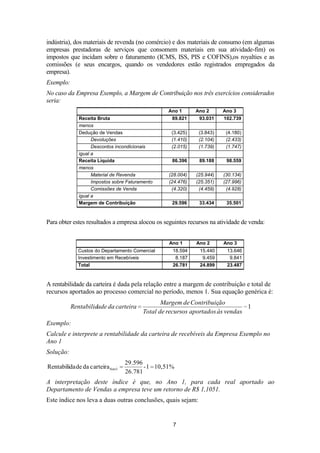 indústria), dos materiais de revenda (no comércio) e dos materiais de consumo (em algumas
empresas prestadoras de serviços que consomem materiais em sua atividade-fim) os
impostos que incidam sobre o faturamento (ICMS, ISS, PIS e COFINS),os royalties e as
comissões (e seus encargos, quando os vendedores estão registrados empregados da
empresa).
Exemplo:
No caso da Empresa Exemplo, a Margem de Contribuição nos três exercícios considerados
seria:
Ano 1
Receita Bruta
menos
Dedução de Vendas
Devoluções
Descontos incondicionais
igual a
Receita Líquida
menos
Material de Revenda
Impostos sobre Faturamento
Comissões de Venda
igual a
Margem de Contribuição

Ano 2

Ano 3

89.821

93.031

102.739

(3.425)
(1.410)
(2.015)

(3.843)
(2.104)
(1.739)

(4.180)
(2.433)
(1.747)

86.396

89.188

98.559

(28.004)
(24.476)
(4.320)

(25.944)
(25.351)
(4.459)

(30.134)
(27.996)
(4.928)

29.596

33.434

35.501

Para obter estes resultados a empresa alocou os seguintes recursos na atividade de venda:
Ano 1

Ano 2

Ano 3

Custos do Departamento Comercial
Investimento em Recebíveis

18.594
8.187

15.440
9.459

13.646
9.841

Total

26.781

24.899

23.487

A rentabilidade da carteira é dada pela relação entre a margem de contribuição e total de
recursos aportados ao processo comercial no período, menos 1. Sua equação genérica é:
Rentabilidade da carteira

Margem de Contribuição
1
Total de recursos aportados às vendas

Exemplo:
Calcule e interprete a rentabilidade da carteira de recebíveis da Empresa Exemplo no
Ano 1
Solução:
Rentabilida de da carteiraAno1

29.596
- 1 10,51%
26.781

A interpretação deste índice é que, no Ano 1, para cada real aportado ao
Departamento de Vendas a empresa teve um retorno de R$ 1,1051.
Este índice nos leva a duas outras conclusões, quais sejam:

7

 