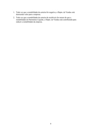 1. Toda vez que a rentabilidade da carteira for negativa, o Depto. de Vendas está
destruindo valor para a empresa;
2. Toda vez que a rentabilidade da carteira de recebíveis for menor do que a
rentabilidade do Patrimônio Líquido, o Depto. de Vendas está contribuindo para
reduzir a rentabilidade da empresa.

8

 