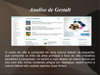 Analise de Gestalt
O corpo do site é composto de uma coluna lateral na esquerda,
que comporta os links da área principal e foco do site, trabalhos
escolares e pesquisas. no centro e logo abaixo do menu temos um
box com três linhas contendo artigos em destaque, assim como a
coluna lateral são usadas apenas duas fontes.
Analise de GestaltAnalise de Gestalt
 