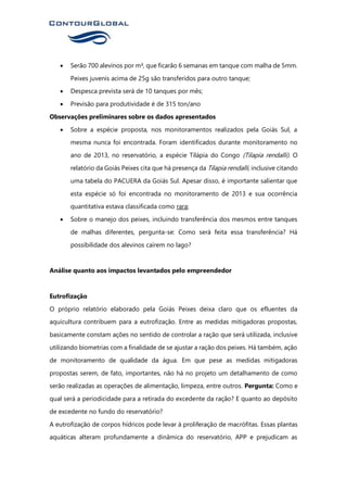 • Serão 700 alevinos por m³, que ficarão 6 semanas em tanque com malha de 5mm.
Peixes juvenis acima de 25g são transferidos para outro tanque;
• Despesca prevista será de 10 tanques por mês;
• Previsão para produtividade é de 315 ton/ano
Observações preliminares sobre os dados apresentados
• Sobre a espécie proposta, nos monitoramentos realizados pela Goiás Sul, a
mesma nunca foi encontrada. Foram identificados durante monitoramento no
ano de 2013, no reservatório, a espécie Tilápia do Congo (Tilapia rendalli). O
relatório da Goiás Peixes cita que há presença da Tilapia rendalli, inclusive citando
uma tabela do PACUERA da Goiás Sul. Apesar disso, é importante salientar que
esta espécie só foi encontrada no monitoramento de 2013 e sua ocorrência
quantitativa estava classificada como rara;
• Sobre o manejo dos peixes, incluindo transferência dos mesmos entre tanques
de malhas diferentes, pergunta-se: Como será feita essa transferência? Há
possibilidade dos alevinos caírem no lago?
Análise quanto aos impactos levantados pelo empreendedor
Eutrofização
O próprio relatório elaborado pela Goiás Peixes deixa claro que os efluentes da
aquicultura contribuem para a eutrofização. Entre as medidas mitigadoras propostas,
basicamente constam ações no sentido de controlar a ração que será utilizada, inclusive
utilizando biometrias com a finalidade de se ajustar a ração dos peixes. Há também, ação
de monitoramento de qualidade da água. Em que pese as medidas mitigadoras
propostas serem, de fato, importantes, não há no projeto um detalhamento de como
serão realizadas as operações de alimentação, limpeza, entre outros. Pergunta: Como e
qual será a periodicidade para a retirada do excedente da ração? E quanto ao depósito
de excedente no fundo do reservatório?
A eutrofização de corpos hídricos pode levar à proliferação de macrófitas. Essas plantas
aquáticas alteram profundamente a dinâmica do reservatório, APP e prejudicam as
 