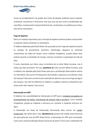 usinas, ao se depositarem nas grades dos canais de adução, podendo causar prejuízos
ambientais, econômicos e financeiros visto que uma vez que ocorre a proliferação das
macrófitas, é praticamente impossível eliminá-las, constituindo um problema por toda a
vida útil do reservatório;
Fuga de Espécies
Este é um impacto importante, pois a inserção de espécies exóticas poderá comprometer
as espécies nativas existentes no reservatório.
O relatório elaborado pela Goiás Peixes cita que pode ocorrer fuga das espécies durante
os manejos de povoamento, biometria, classificação, despesca ou eventuais
rompimentos da malha do tanque. Como medidas mitigadoras, propõe adotar boas
práticas durante as atividades de manejo; vistorias constantes e capacitação da mão de
obra.
É muito importante, por óbvio, atuar na tentativa de se evitar falhas humanas, mas é
cediço que elas acontecem. Por isso, questiona-se: Caso ocorram falhas humanas, qual
a medida a ser adotada pela Goiás Peixes para que a proliferação desta espécie exótica
no reservatório não ocorra? Há dispositivo de proteção e segurança circundando a área
dos tanques? Esta seria uma forma de contenção de alevinos caso ocorra fuga de algum
dos tanques, mas não há referência no relatório a qualquer sistema ou dispositivo que
possa evitar este impacto, caso ocorra.
Intervenção em APP
O relatório cita a possibilidade de intervenção em APP para a instalação de galpões de
armazenamento de rações, manutenção de tanques rede e escritório. Como medidas
mitigadoras, propõe-se implantar a estrutura em container e implantar estrutura em
água.
A intervenção em Áreas de Preservação Permanente deve ocorrer em caráter
excepcional, não sendo este o caso. Questiona-se: porque não instalar essas estruturas
em área particular, fora da APP? Desta forma, a intervenção em APP seria minimizada.
Como será a operacionalização dessas estruturas de apoio? Como será o tratamento de
 