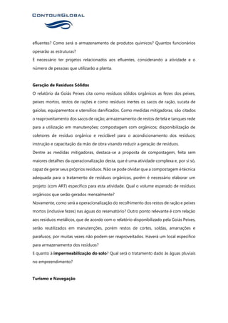 efluentes? Como será o armazenamento de produtos químicos? Quantos funcionários
operarão as estruturas?
É necessário ter projetos relacionados aos efluentes, considerando a atividade e o
número de pessoas que utilizarão a planta.
Geração de Resíduos Sólidos
O relatório da Goiás Peixes cita como resíduos sólidos orgânicos as fezes dos peixes,
peixes mortos, restos de rações e como resíduos inertes os sacos de ração, sucata de
gaiolas, equipamentos e utensílios danificados. Como medidas mitigadoras, são citados
o reaproveitamento dos sacos de ração; armazenamento de restos de tela e tanques rede
para a utilização em manutenções; compostagem com orgânicos; disponibilização de
coletores de resíduo orgânico e reciclável para o acondicionamento dos resíduos;
instrução e capacitação da mão de obra visando reduzir a geração de resíduos.
Dentre as medidas mitigadoras, destaca-se a proposta de compostagem, feita sem
maiores detalhes da operacionalização desta, que é uma atividade complexa e, por si só,
capaz de gerar seus próprios resíduos. Não se pode olvidar que a compostagem é técnica
adequada para o tratamento de resíduos orgânicos, porém é necessário elaborar um
projeto (com ART) específico para esta atividade. Qual o volume esperado de resíduos
orgânicos que serão gerados mensalmente?
Novamente, como será a operacionalização do recolhimento dos restos de ração e peixes
mortos (inclusive fezes) nas águas do reservatório? Outro ponto relevante é com relação
aos resíduos metálicos, que de acordo com o relatório disponibilizado pela Goiás Peixes,
serão reutilizados em manutenções, porém restos de cortes, soldas, amarrações e
parafusos, por muitas vezes não podem ser reaproveitados. Haverá um local específico
para armazenamento dos resíduos?
E quanto à impermeabilização do solo? Qual será o tratamento dado às águas pluviais
no empreendimento?
Turismo e Navegação
 