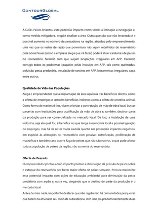 A Goiás Peixes levantou este potencial impacto como sendo a limitação à navegação e,
como medida mitigadora, propõe sinalizar a área. Outra questão que não levantada é o
possível aumento no número de pescadores na região, atraídos pelo empreendimento,
uma vez que os restos de ração que porventura não sejam recolhidos do reservatório
pela Goiás Peixes (como a empresa alega que irá fazer) poderá atrair cardumes de peixes
do reservatório, fazendo com que surjam ocupações irregulares em APP, trazendo
consigo todos os problemas causados pelas invasões em APP, tais como queimadas,
poluição, pesca predatória, instalação de ranchos em APP, loteamentos irregulares, caça,
entre outros.
Qualidade de Vida das Populações
Alega o empreendedor que a implantação de área aquícola traz benefícios diretos, como
a oferta de empregos e também benefícios indiretos como a oferta de proteína animal.
Como forma de maximizá-los, visam priorizar a contratação de mão de obra local, buscar
parcerias com instituições para qualificação da mão de obra e, também, destinar parte
da produção para ser comercializada no mercado local. De fato a instalação de uma
indústria, seja ela qual for, é benéfica no que tange à economia local e possível geração
de empregos, mas há de se ter muita cautela quanto aos potenciais impactos negativos,
em especial às alterações no reservatório com possível eutrofização, proliferação de
macrófitas e também caso ocorra fuga de peixes que não são nativos, o que pode alterar
toda a população de peixes da região, não somente do reservatório.
Oferta de Pescado
O empreendedor pontua como impacto positivo a diminuição da pressão de pesca sobre
o estoque do reservatório por haver maior oferta de peixe cultivado. Procura maximizar
esse potencial impacto com ações de educação ambiental para diminuição da pesca
predatória com arpão e, outra vez, alegando que o destino de parte da produção é o
mercado local.
Antes de mais nada, importante destacar que não região não há comunidades pesqueiras
que fazem da atividade seu meio de subsistência. Dito isso, há predominantemente duas
 