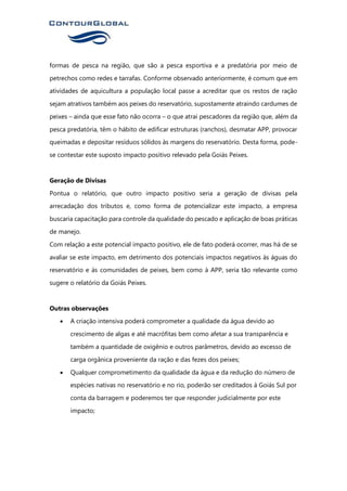 formas de pesca na região, que são a pesca esportiva e a predatória por meio de
petrechos como redes e tarrafas. Conforme observado anteriormente, é comum que em
atividades de aquicultura a população local passe a acreditar que os restos de ração
sejam atrativos também aos peixes do reservatório, supostamente atraindo cardumes de
peixes – ainda que esse fato não ocorra – o que atrai pescadores da região que, além da
pesca predatória, têm o hábito de edificar estruturas (ranchos), desmatar APP, provocar
queimadas e depositar resíduos sólidos às margens do reservatório. Desta forma, pode-
se contestar este suposto impacto positivo relevado pela Goiás Peixes.
Geração de Divisas
Pontua o relatório, que outro impacto positivo seria a geração de divisas pela
arrecadação dos tributos e, como forma de potencializar este impacto, a empresa
buscaria capacitação para controle da qualidade do pescado e aplicação de boas práticas
de manejo.
Com relação a este potencial impacto positivo, ele de fato poderá ocorrer, mas há de se
avaliar se este impacto, em detrimento dos potenciais impactos negativos às águas do
reservatório e às comunidades de peixes, bem como à APP, seria tão relevante como
sugere o relatório da Goiás Peixes.
Outras observações
• A criação intensiva poderá comprometer a qualidade da água devido ao
crescimento de algas e até macrófitas bem como afetar a sua transparência e
também a quantidade de oxigênio e outros parâmetros, devido ao excesso de
carga orgânica proveniente da ração e das fezes dos peixes;
• Qualquer comprometimento da qualidade da água e da redução do número de
espécies nativas no reservatório e no rio, poderão ser creditados à Goiás Sul por
conta da barragem e poderemos ter que responder judicialmente por este
impacto;
 