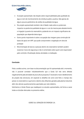 • O projeto apresentado não dispõe sobre responsabilidade pela qualidade da
água e nem de monitoramento da ictiofauna pelos usuários, fala apenas de
alguns poucos parâmetros de análise da qualidade da água;
• No projeto apresentado também não é falado nada sobre os potenciais
impactos na perda da qualidade da água e o uso da mesma para abastecimento
e irrigação à jusante do reservatório, podendo ter um impacto significativo da
população que depende desta água
• Outro ponto importante é sobre a ocupação das margens para construção de
bases de apoio em APP, que pode comprometer a vegetação em área de
proteção
• Movimentação de barcos e pessoas dentro do reservatório também podem
ocasionar riscos de segurança e não é comentado sobre quem será responsável
pelo controle e fiscalização destas atividades e sinalização;
Conclusão
Feita a análise acima, com base na documentação que foi apresentada até o momento,
não é possível constatar indubitavelmente que a Goiás Sul não seria afetada
negativamente pela atividade de piscicultura proposta. É necessário maior detalhamento
do projeto das estruturas, em especial os detalhes de como será feito o manejo dos
peixes no reservatório e qual será o destino dos efluentes gerados pela planta industrial,
além dos demais questionamentos apontados por este relatório.
Solicitamos à Goiás Peixes que readéquem os estudos apresentados, de forma a sanar
todas as dúvidas elencadas na presente análise.
GOIÁS SUL GERAÇÃO DE ENERGIA S.A.
 