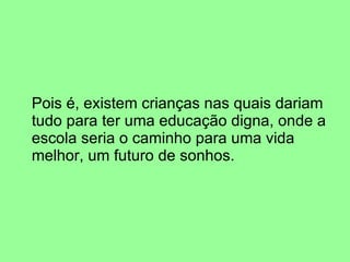 Pois é, existem crianças nas quais dariam tudo para ter uma educação digna, onde a escola seria o caminho para uma vida melhor, um futuro de sonhos. 