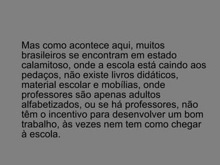 Mas como acontece aqui, muitos brasileiros se encontram em estado calamitoso, onde a escola está caindo aos pedaços, não existe livros didáticos, material escolar e mobílias, onde professores são apenas adultos alfabetizados, ou se há professores, não têm o incentivo para desenvolver um bom trabalho, às vezes nem tem como chegar à escola. 