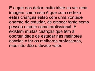 E o que nos deixa muito triste ao ver uma imagem como esta é que com certeza estas crianças estão com uma vontade enorme de estudar, de crescer tanto como pessoa quanto como profissional. E existem muitas crianças que tem a oportunidade de estudar nas melhores escolas e ter os melhores professores, mas não dão o devido valor. 