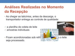 Análises Realizadas no Momento
da Recepção
• Ao chegar ao laticínios, antes da descarga, o
transportador entrega ao controle de qualidade:
 a planilha de coleta de leite
 amostras individuais
• Ficam acondicionadas sob refrigeração, até que o leite
seja processado.
 