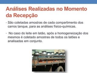 Análises Realizadas no Momento
da Recepção
• São coletadas amostras de cada compartimento dos
carros tanque, para as análises físico-químicas.
• No caso do leite em latão, após a homogeneização dos
mesmos é coletado amostras de todos os latões e
analisadas em conjunto.
 