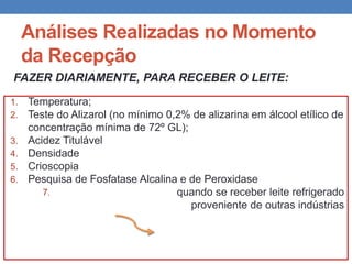 Análises Realizadas no Momento
da Recepção
FAZER DIARIAMENTE, PARA RECEBER O LEITE:
1. Temperatura;
2. Teste do Alizarol (no mínimo 0,2% de alizarina em álcool etílico de
concentração mínima de 72º GL);
3. Acidez Titulável
4. Densidade
5. Crioscopia
6. Pesquisa de Fosfatase Alcalina e de Peroxidase
7. quando se receber leite refrigerado
proveniente de outras indústrias
 