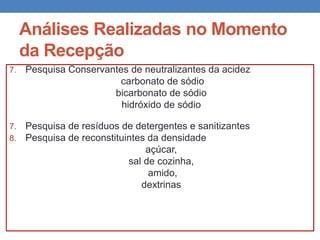 Análises Realizadas no Momento
da Recepção
7. Pesquisa Conservantes de neutralizantes da acidez
carbonato de sódio
bicarbonato de sódio
hidróxido de sódio
7. Pesquisa de resíduos de detergentes e sanitizantes
8. Pesquisa de reconstituintes da densidade
açúcar,
sal de cozinha,
amido,
dextrinas
 