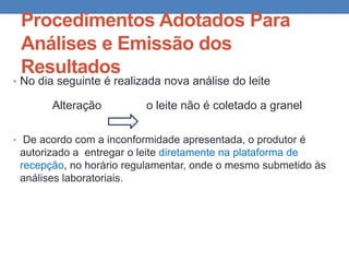 Procedimentos Adotados Para
Análises e Emissão dos
Resultados
• No dia seguinte é realizada nova análise do leite
Alteração o leite não é coletado a granel
• De acordo com a inconformidade apresentada, o produtor é
autorizado a entregar o leite diretamente na plataforma de
recepção, no horário regulamentar, onde o mesmo submetido às
análises laboratoriais.
 