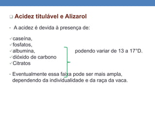  Acidez titulável e Alizarol
• A acidez é devida à presença de:
caseína,
fosfatos,
albumina, podendo variar de 13 a 17°D.
dióxido de carbono
Citratos
• Eventualmente essa faixa pode ser mais ampla,
dependendo da individualidade e da raça da vaca.
 