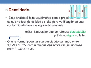  Densidade
• Essa análise é feita usualmente com o propósito de
calcular o teor de sólidos do leite para verificação de sua
conformidade frente à legislação sanitária.
evitar fraudes no que se refere a desnatação
prévia ou água no leite.
• O leite normal pode ter sua densidade variando entre
1,029 e 1,035, com a maioria das amostras situando-se
entre 1,030 e 1,033.
 
