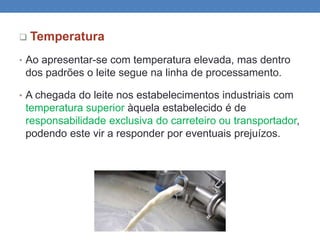  Temperatura
• Ao apresentar-se com temperatura elevada, mas dentro
dos padrões o leite segue na linha de processamento.
• A chegada do leite nos estabelecimentos industriais com
temperatura superior àquela estabelecido é de
responsabilidade exclusiva do carreteiro ou transportador,
podendo este vir a responder por eventuais prejuízos.
 