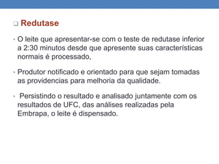  Redutase
• O leite que apresentar-se com o teste de redutase inferior
a 2:30 minutos desde que apresente suas características
normais é processado,
• Produtor notificado e orientado para que sejam tomadas
as providencias para melhoria da qualidade.
• Persistindo o resultado e analisado juntamente com os
resultados de UFC, das análises realizadas pela
Embrapa, o leite é dispensado.
 