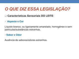 O QUE DIZ ESSA LEGISLAÇÃO?
 Características Sensoriais DO LEITE:
 Aspecto e Cor
Líquido branco, ou ligeiramente amarelado, homogêneo e sem
partículas/substâncias estranhas.
Sabor e Odor
Ausência de sabores/odores estranhos.
 