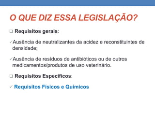 O QUE DIZ ESSA LEGISLAÇÃO?
 Requisitos gerais:
Ausência de neutralizantes da acidez e reconstituintes de
densidade;
Ausência de resíduos de antibióticos ou de outros
medicamentos/produtos de uso veterinário.
 Requisitos Específicos:
 Requisitos Físicos e Químicos
 