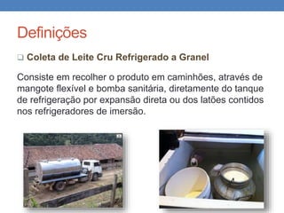 Definições
 Coleta de Leite Cru Refrigerado a Granel
Consiste em recolher o produto em caminhões, através de
mangote flexível e bomba sanitária, diretamente do tanque
de refrigeração por expansão direta ou dos latões contidos
nos refrigeradores de imersão.
 