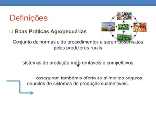 Definições
 Boas Práticas Agropecuárias
Conjunto de normas e de procedimentos a serem observados
pelos produtores rurais
sistemas de produção mais rentáveis e competitivos
asseguram também a oferta de alimentos seguros,
oriundos de sistemas de produção sustentáveis.
 