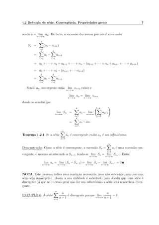 1.2 Deﬁni¸c˜ao de s´erie. Convergˆencia. Propriedades gerais 7
sendo a = lim
n→+∞
αn. De facto, a sucess˜ao das somas parciais ´e a sucess˜ao
Sn =
n
i=1
(αi − αi+k)
=
n
i=1
αi −
n
i=1
αi+k
= α1 + · · · + αk + αk+1 + · · · + αn − (αk+1 + · · · + αn + αn+1 + · · · + αn+k)
= α1 + · · · + αk − (αn+1 + · · · αn+k)
=
k
i=1
αi −
k
i=1
αi+n
Sendo αn convergente ent˜ao lim
n→+∞
αi+n existe e
lim
n→+∞
αn = lim
n→+∞
αi+n
donde se conclui que
lim
n→+∞
Sn =
k
i=1
αi − lim
n→+∞
k
i=1
αi+n
=
k
i=1
αi − ka.
Teorema 1.2.1 Se a s´erie
∞
n=1
an ´e convergente ent˜ao an ´e um inﬁnit´esimo.
Demonstra¸c˜ao: Como a s´erie ´e convergente, a sucess˜ao Sn =
n
i=1
ai ´e uma sucess˜ao con-
vergente, o mesmo acontecendo a Sn−1, tendo-se lim
n→+∞
Sn = lim
n→+∞
Sn−1. Ent˜ao
lim
n→+∞
an = lim
n→+∞
(Sn − Sn−1) = lim
n→+∞
Sn − lim
n→+∞
Sn−1 = 0.
NOTA: Este teorema indica uma condi¸c˜ao necess´aria, mas n˜ao suﬁciente para que uma
s´erie seja convergente. Assim a sua utilidade ´e sobretudo para decidir que uma s´erie ´e
divergente j´a que se o termo geral n˜ao for um inﬁnit´esimo a s´erie ser´a concerteza diver-
gente.
EXEMPLO 6: A s´erie
∞
n=1
n
n + 1
´e divergente porque lim
n→+∞
n
n + 1
= 1.
 