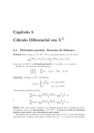 Cap´ıtulo 5
C´alculo Diferencial em RN
5.1 Derivadas parciais. Teorema de Schwarz.
Deﬁni¸c˜ao 5.1.1 Sejam f : D ⊂ RN
→ R e a um ponto interior a D. Se existir
lim
h→0
f(a1, . . . , ai + h, . . . , aN ) − f(a1, . . . , ai, . . . , aN )
h
,
diz-se que este limite ´e a derivada parcial de f, em ordem a xi, no ponto a.
Designa-se este limite por uma das formas
∂f
∂xi a
,
∂f
∂xi
(a) , fxi
(a) , fi (a) , ˙fxi
(a).
EXEMPLO: A fun¸c˜ao f : R2
→ R dada por
f(x, y) =



x y
x2 + y2
, se (x, y) = (0, 0)
0, se (x, y) = (0, 0).
tem derivadas parciais em (0, 0):
∂f
∂x
(0, 0) = lim
h→0
f(h, 0) − f(0, 0)
h
= lim
h→0
0 − 0
h
= 0
e
∂f
∂y
(0, 0) = lim
h→0
f(0, h) − f(0, 0)
h
= lim
h→0
0 − 0
h
= 0
NOTA: Com vimos atr´as, a fun¸c˜ao f do exemplo anterior n˜ao ´e cont´ınua em (0, 0).
Concluimos, assim, que uma fun¸c˜ao f : D ⊂ RN
→ R pode ter todas as derivadas
parciais num ponto e ser descont´ınua nesse ponto.
Recordemos que as fun¸c˜oes reais de vari´avel real (isto ´e, se N = 1) que tˆem derivada
num ponto s˜ao cont´ınuas nesse ponto. O facto de se N > 1, f poder ser descont´ınua,
 
