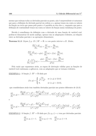 100 5. C´alculo Diferencial em RN
mesmo que existam todas as derivadas parciais no ponto, n˜ao ´e surpreendente se notarmos
que para a deﬁni¸c˜ao da derivada parcial em ordem a xi apenas temos em conta os valores
da fun¸c˜ao na recta que passa pelo ponto e ´e paralela ao eixo dos xi, enquanto que para a
deﬁni¸c˜ao de continuidade temos em conta os valores da fun¸c˜ao numa vizinhan¸ca do ponto.
Devido `a semelhan¸ca da deﬁni¸c˜ao com a derivada de uma fun¸c˜ao de vari´avel real,
podem-se demonstrar de modo an´alogo, apenas com as adapta¸c˜oes evidentes, as rela¸c˜oes
entre as derivadas parciais e as opera¸c˜oes elementares:
Teorema 5.1.1 Sejam f, g : D ⊂ Rn
→ R e a um ponto interior a D. Ent˜ao,
∂(f + g)
∂xi
(a) =
∂f
∂xi
(a) +
∂g
∂xi
(a),
∂(f · g)
∂xi
(a) = g(a) ·
∂f
∂xi
(a) + f(a) ·
∂g
∂xi
(a),
∂
∂xi
f
g
(a) =
g(a) ·
∂f
∂xi
(a) − f(a) ·
∂g
∂xi
(a)
g2
(a)
Pela raz˜ao que expusemos atr´as, as regras de deriva¸c˜ao v´alidas para as fun¸c˜oes de
vari´avel real continuam a aplicar-se, com as adapta¸c˜oes que se tornam evidentes.
EXEMPLO 1: A fun¸c˜ao f : R2
→ R dada por
f(x, y) =



x y
x2 + y2
, se (x, y) = (0, 0)
0, se (x, y) = (0, 0),
que consider´amos atr´as tem tamb´em derivadas parciais nos pontos diferentes de (0, 0):
∂f
∂x
(x, y) =
∂(x y)
∂x
(x2
+ y2
) −
∂(x2
+ y2
)
∂x
(x y)
(x2 + y2)2
=
y (x2
+ y2
) − 2 x (x y)
(x2 + y2)2
=
y3
− x2
y
(x2 + y2)2
e
∂f
∂y
(x, y) =
∂(x y)
∂y
(x2
+ y2
) −
∂(x2
+ y2
)
∂y
(x y)
(x2 + y2)2
=
x (x2
+ y2
) − 2 y (x y)
(x2 + y2)2
=
x3
− x y2
(x2 + y2)2
EXEMPLO 2: A fun¸c˜ao f : R3
→ R dada por f(x, y, z) = x tem por derivadas parciais
∂f
∂x
(x, y, z) = 1,
∂f
∂y
(x, y, z) = 0,
∂f
∂z
(x, y, z) = 0.
 