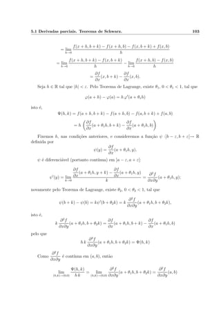 5.1 Derivadas parciais. Teorema de Schwarz. 103
= lim
h→0
f(x + h, b + k) − f(x + h, b) − f(x, b + k) + f(x, b)
h
= lim
h→0
f(x + h, b + k) − f(x, b + k)
h
− lim
h→0
f(x + h, b) − f(x, b)
h
=
∂f
∂x
(x, b + k) −
∂f
∂x
(x, b).
Seja h ∈ R tal que |h| < ε. Pelo Teorema de Lagrange, existe θ1, 0 < θ1 < 1, tal que
ϕ(a + h) − ϕ(a) = h ϕ (a + θ1h)
isto ´e,
Ψ(h, k) = f(a + h, b + k) − f(a + h, b) − f(a, b + k) + f(a, b)
= h
∂f
∂x
(a + θ1h, b + k) −
∂f
∂x
(a + θ1h, b)
Fixemos h, nas condi¸c˜oes anteriores, e consideremos a fun¸c˜ao ψ :]b − ε, b + ε[→ R
deﬁnida por
ψ(y) =
∂f
∂x
(a + θ1h, y).
ψ ´e diferenci´avel (portanto cont´ınua) em ]a − ε, a + ε[:
ψ (y) = lim
k→0
∂f
∂x
(a + θ1h, y + k) −
∂f
∂x
(a + θ1h, y)
k
=
∂2
f
∂x∂y
(a + θ1h, y);
novamente pelo Teorema de Lagrange, existe θ2, 0 < θ2 < 1, tal que
ψ(b + k) − ψ(b) = kψ (b + θ2k) = k
∂2
f
∂x∂y
(a + θ1h, b + θ2k),
isto ´e,
k
∂2
f
∂x∂y
(a + θ1h, b + θ2k) =
∂f
∂x
(a + θ1h, b + k) −
∂f
∂x
(a + θ1h, b)
pelo que
h k
∂2
f
∂x∂y
(a + θ1h, b + θ2k) = Ψ(h, k)
Como
∂2
f
∂x∂y
´e cont´ınua em (a, b), ent˜ao
lim
(h,k)→(0,0)
Ψ(h, k)
h k
= lim
(h,k)→(0,0)
∂2
f
∂x∂y
(a + θ1h, b + θ2k) =
∂2
f
∂x∂y
(a, b)
 